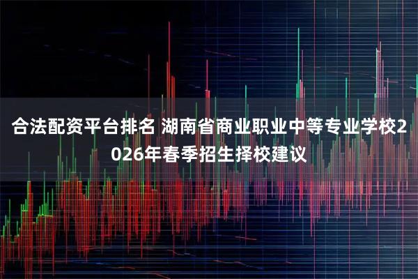 合法配资平台排名 湖南省商业职业中等专业学校2026年春季招生择校建议