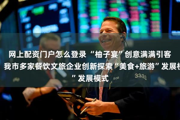 网上配资门户怎么登录 “柚子宴”创意满满引客来！我市多家餐饮文旅企业创新探索“美食+旅游”发展模式