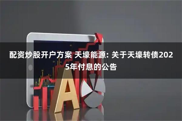 配资炒股开户方案 天壕能源: 关于天壕转债2025年付息的公告