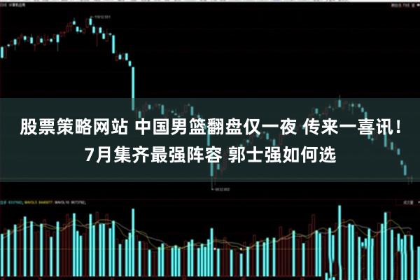 股票策略网站 中国男篮翻盘仅一夜 传来一喜讯！7月集齐最强阵容 郭士强如何选